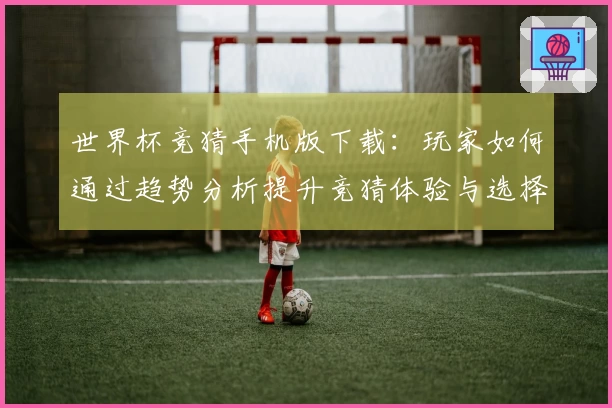 世界杯竞猜手机版下载：玩家如何通过趋势分析提升竞猜体验与选择技巧